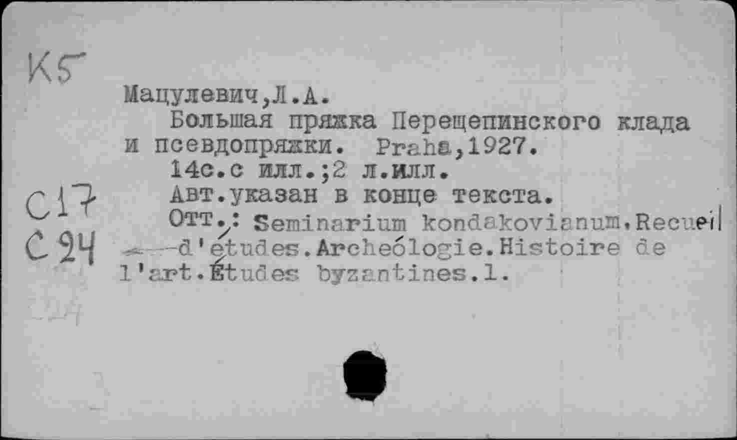 ﻿кг
сП
С 24
Мацулевич,Л.А.
Большая пряака Перещепинского клада и псевдопрядки. Praha>1927.
14с.с илл.;2 л.илл.
Авт.указан в конце текста.
Отт^: Seminarium kondakovianurtt.Recuei -d * etudes. Archéologie. Histoire dé l'art.Études byzantines.1.